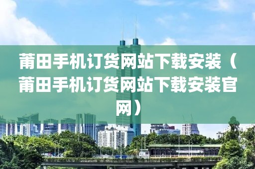 莆田手机订货网站下载安装（莆田手机订货网站下载安装官网）