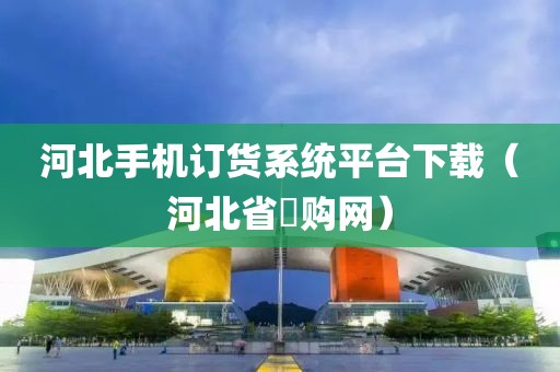 河北手机订货系统平台下载（河北省釆购网）