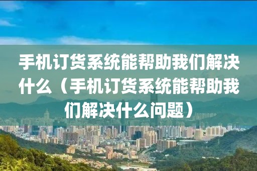 手机订货系统能帮助我们解决什么（手机订货系统能帮助我们解决什么问题）