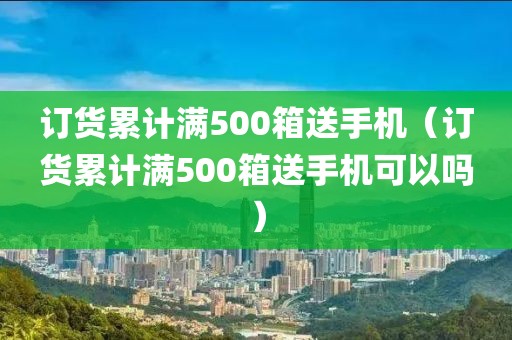 订货累计满500箱送手机（订货累计满500箱送手机可以吗）