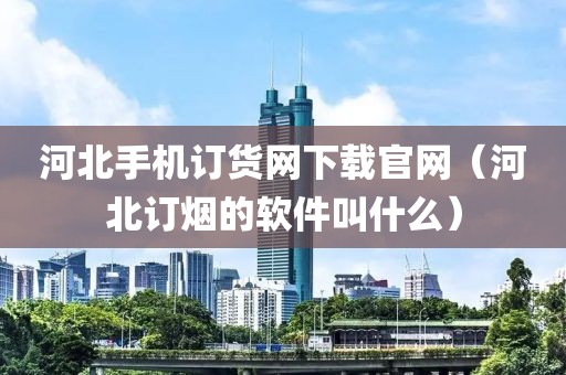 河北手机订货网下载官网（河北订烟的软件叫什么）