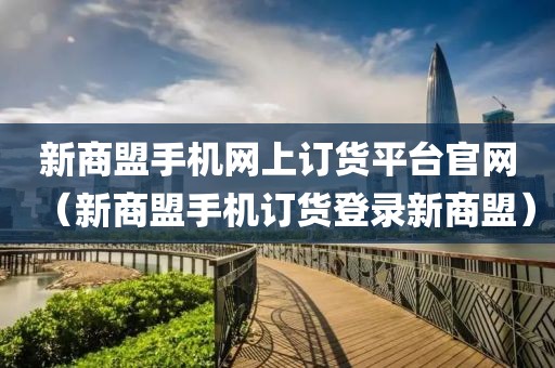 新商盟手机网上订货平台官网（新商盟手机订货登录新商盟）