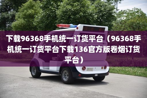 下载96368手机统一订货平台（96368手机统一订货平台下载136官方版卷烟订货平台）