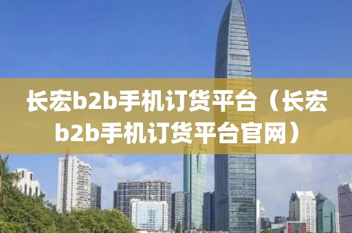 长宏b2b手机订货平台（长宏b2b手机订货平台官网）