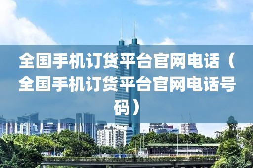 全国手机订货平台官网电话（全国手机订货平台官网电话号码）