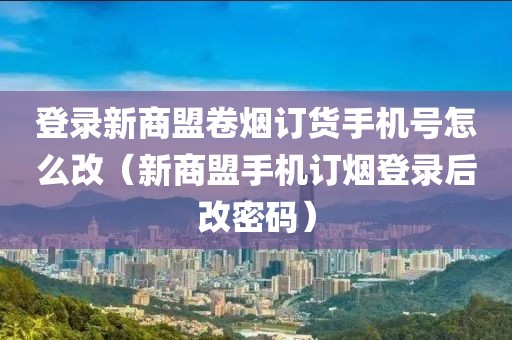 登录新商盟卷烟订货手机号怎么改（新商盟手机订烟登录后改密码）